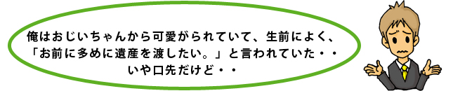 俺はおじいちゃんから可愛がられていて、生前によく、「お前に多めに遺産を渡したい。」と言われていた・・いや口先だけど・・